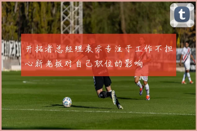 开拓者总经理表示专注于工作不担心新老板对自己职位的影响