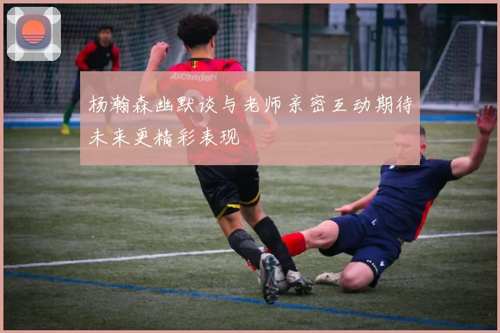 杨瀚森幽默谈与老师亲密互动期待未来更精彩表现