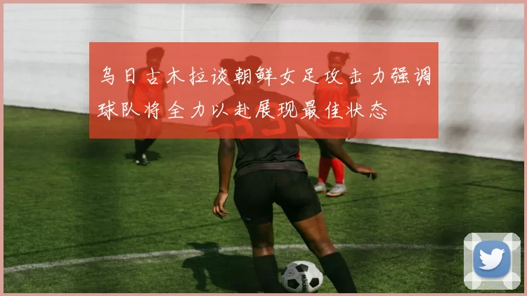 乌日古木拉谈朝鲜女足攻击力强调球队将全力以赴展现最佳状态