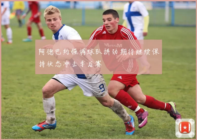 阿德巴约强调球队拼劲期待继续保持状态冲击季后赛
