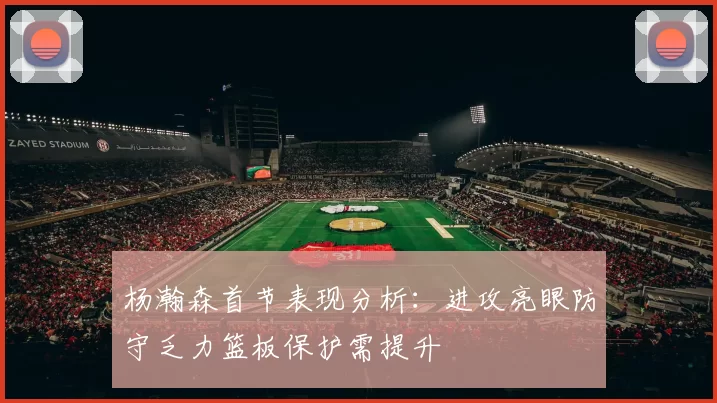 杨瀚森首节表现分析：进攻亮眼防守乏力篮板保护需提升