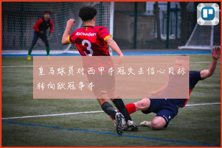 皇马球员对西甲夺冠失去信心目标转向欧冠争夺