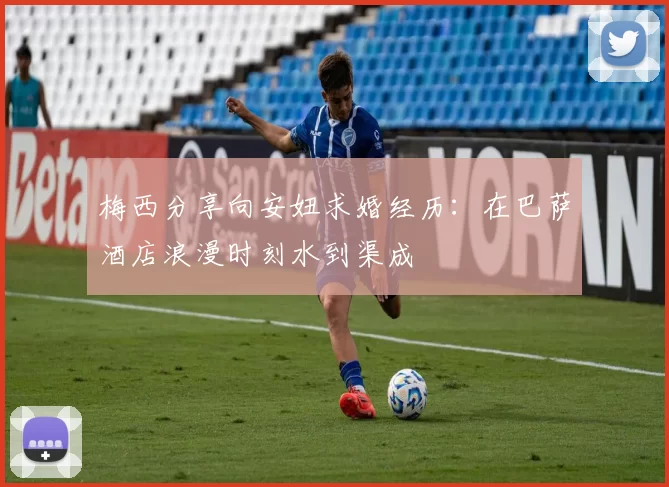 梅西分享向安妞求婚经历：在巴萨酒店浪漫时刻水到渠成