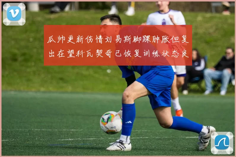瓜帅更新伤情刘易斯脚踝肿胀但复出在望科瓦契奇已恢复训练状态良好