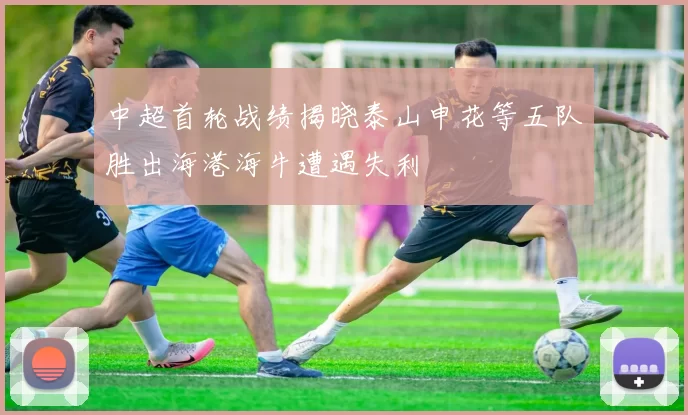 中超首轮战绩揭晓泰山申花等五队胜出海港海牛遭遇失利