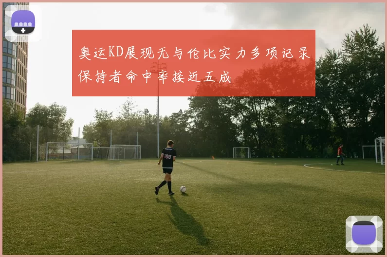 奥运KD展现无与伦比实力多项记录保持者命中率接近五成