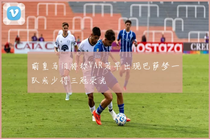 前皇马门将称VAR若早出现巴萨梦一队或少得三冠荣光