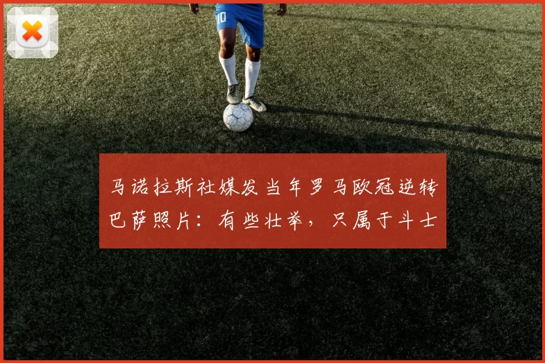 马诺拉斯社媒发当年罗马欧冠逆转巴萨照片：有些壮举，只属于斗士