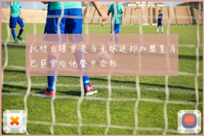 托特自曝曾是马竞球迷却加盟皇马巴萨曾给他餐巾合约