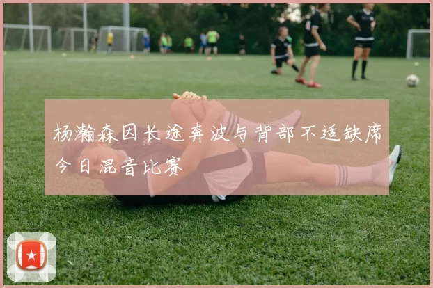 杨瀚森因长途奔波与背部不适缺席今日混音比赛