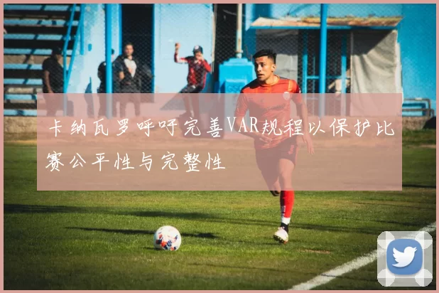 卡纳瓦罗呼吁完善VAR规程以保护比赛公平性与完整性