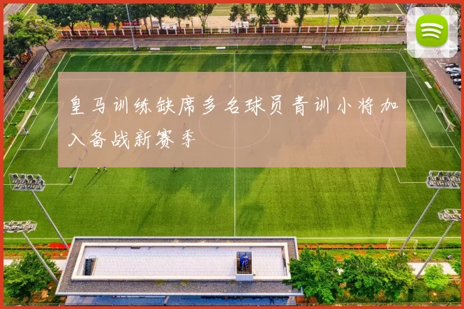 皇马训练缺席多名球员青训小将加入备战新赛季