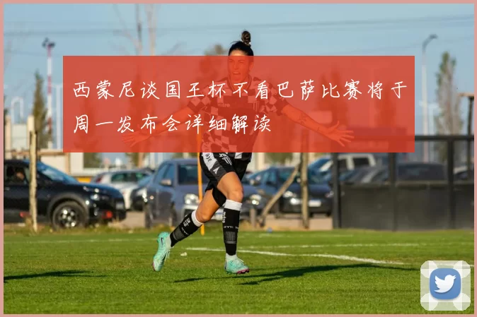 西蒙尼谈国王杯不看巴萨比赛将于周一发布会详细解读