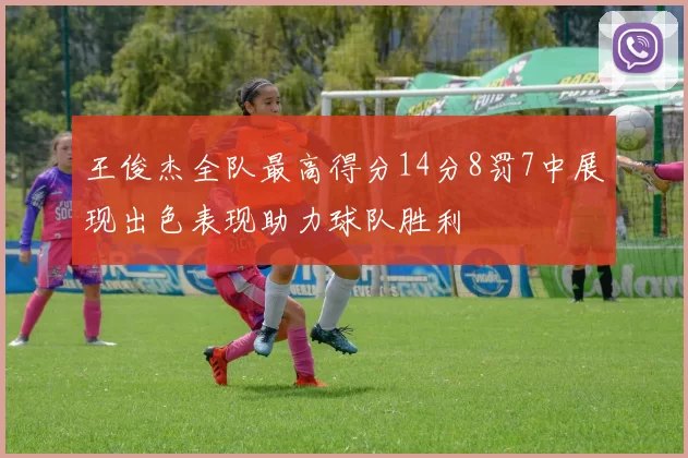 王俊杰全队最高得分14分8罚7中展现出色表现助力球队胜利