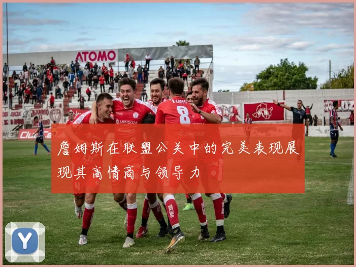 詹姆斯在联盟公关中的完美表现展现其高情商与领导力