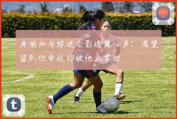 库明加与球迷合影透露心声：渴望留队但命运却被他人掌控